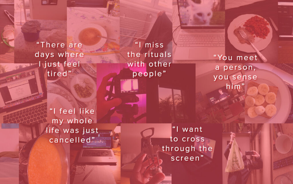 Collage of different pitcures of home activities of people living alone. Some sentences are reported. "There are days where I just feel tired." "I missu the rituals with other people". "You meet a person, you sense him." "I feel like my whole likfe was just cancelled." "I want to cross through the screen."